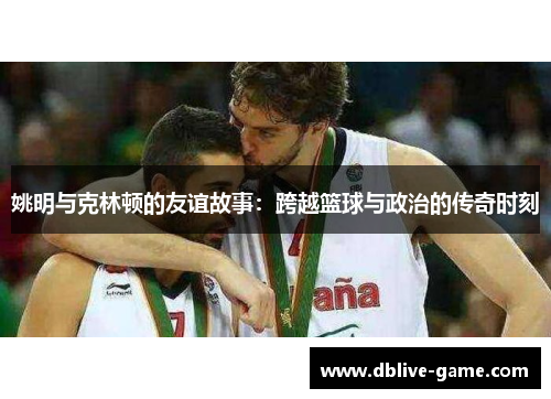 姚明与克林顿的友谊故事：跨越篮球与政治的传奇时刻